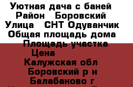 Уютная дача с баней › Район ­ Боровский › Улица ­ СНТ Одуванчик › Общая площадь дома ­ 60 › Площадь участка ­ 6 › Цена ­ 1 000 000 - Калужская обл., Боровский р-н, Балабаново г. Недвижимость » Дома, коттеджи, дачи продажа   